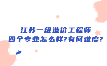 江蘇一級造價工程師四個專業(yè)怎么樣?有何難度?